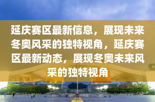 延庆赛区最新信息，展现未来冬奥风采的独特视角，延庆赛区最新动态，展现冬奥未来风采的独特视角