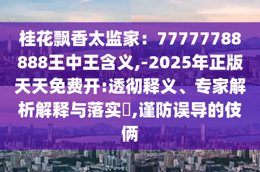 桂花飘香太监家:77777788888王中王含义,-2025年正版天天免费开:透彻释义、专家解析解释与落实,谨防误导的伎俩