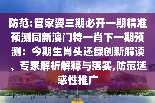 防范:管家婆三期必开一期精准预测同新澳门特一肖下一期预测：今期生肖头还绿创新解读、专家解析解释与落实,防范迷惑性推广
