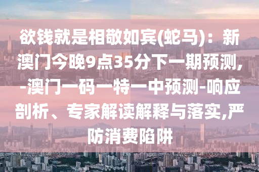 欲钱就是相敬如宾(蛇马)：新澳门今晚9点35分下一期预测,-澳门一码一特一中预测-响应剖析、专家解读解释与落实,严防消费陷阱
