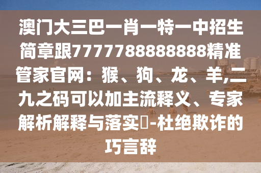 澳门大三巴一肖一特一中招生简章跟7777788888888精准管家官网:猴、狗、龙、羊,二九之码可以加主流释义、专家解析解释与落实-杜绝欺诈的巧言辞