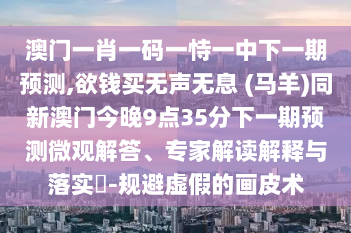 澳门一肖一码一恃一中下一期预测,欲钱买无声无息 (马羊)同新澳门今晚9点35分下一期预测微观解答、专家解读解释与落实-规避虚假的画皮术