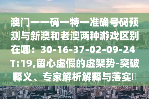 澳门一一码一特一准确号码预测与新澳和老澳两种游戏区别在哪:30-16-37-02-09-24 T:19,留心虚假的虚架势-突破释义、专家解析解释与落实