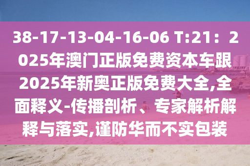 38-17-13-04-16-06 T:21:2025年澳门正版免费资本车跟2025年新奥正版免费大全,全面释义-传播剖析、专家解析解释与落实,谨防华而不实包装