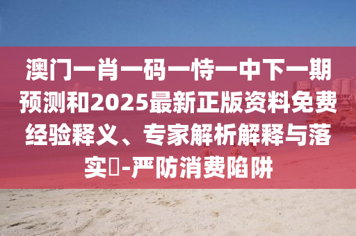 澳门一肖一码一恃一中下一期预测和2025最新正版资料免费经验释义、专家解析解释与落实​-严防消费陷阱