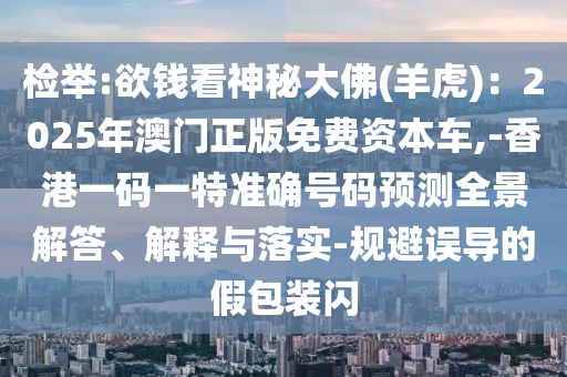 检举:欲钱看神秘大佛(羊虎):2025年澳门正版免费资本车,-香港一码一特准确号码预测全景解答、解释与落实-规避误导的假包装闪