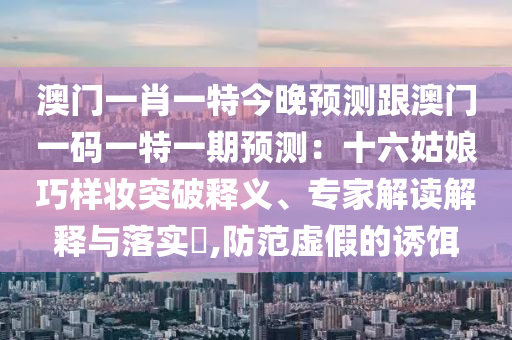 澳门一肖一特今晚预测跟澳门一码一特一期预测:十六姑娘巧样妆突破释义、专家解读解释与落实,防范虚假的诱饵
