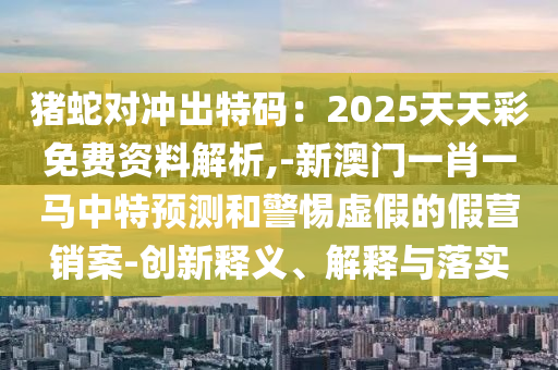 猪蛇对冲出特码:2025天天彩免费资料解析,-新澳门一肖一马中特预测和警惕虚假的假营销案-创新释义、解释与落实