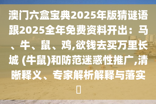 澳门六盒宝典2025年版猜谜语跟2025全年免费资料开出:马、牛、鼠、鸡,欲钱去买万里长城 (牛鼠)和防范迷惑性推广,清晰释义、专家解析解释与落实
