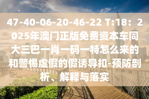 47-40-06-20-46-22 T:18:2025年澳门正版免费资本车同大三巴一肖一码一特怎么来的和警惕虚假的假诱导扣-预防剖析、解释与落实