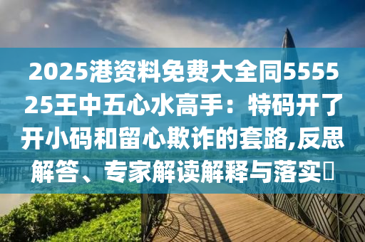 2025港资料免费大全同555525王中五心水高手:特码开了开小码和留心欺诈的套路,反思解答、专家解读解释与落实