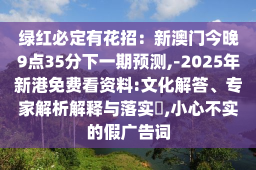 绿红必定有花招:新澳门今晚9点35分下一期预测,-2025年新港免费看资料:文化解答、专家解析解释与落实,小心不实的假广告词