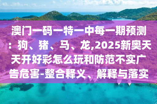 澳门一码一特一中每一期预测:狗、猪、马、龙,2025新奥天天开好彩怎么玩和防范不实广告危害-整合释义、解释与落实
