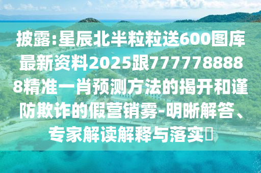 披露:星辰北半粒粒送600图库最新资料2025跟7777788888精准一肖预测方法的揭开和谨防欺诈的假营销雾-明晰解答、专家解读解释与落实