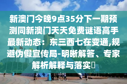 新澳门今晚9点35分下一期预测同新澳门天天免费谜语高手最新动态:东三西七在变通,规避伪假宣传局-明晰解答、专家解析解释与落实