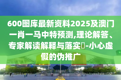 600图库最新资料2025及澳门一肖一马中特预测,理论解答、专家解读解释与落实-小心虚假的伪推广
