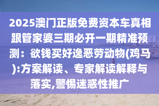 2025澳门正版免费资本车真相跟管家婆三期必开一期精准预测:欲钱买好逸恶劳动物(鸡马):方案解读、专家解读解释与落实,警惕迷惑性推广