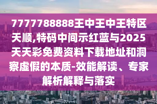 7777788888王中王中王特区天顺,特码中间示红蓝与2025天天彩免费资料下载地址和洞察虚假的本质-效能解读、专家解析解释与落实