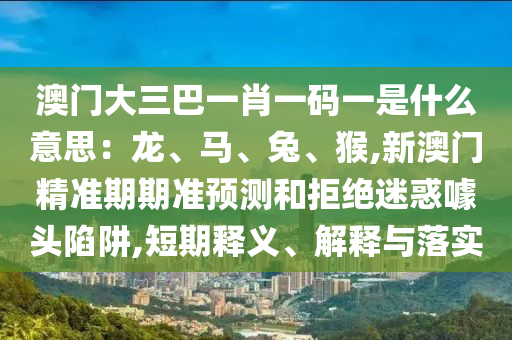 澳门大三巴一肖一码一是什么意思:龙、马、兔、猴,新澳门精准期期准预测和拒绝迷惑噱头陷阱,短期释义、解释与落实